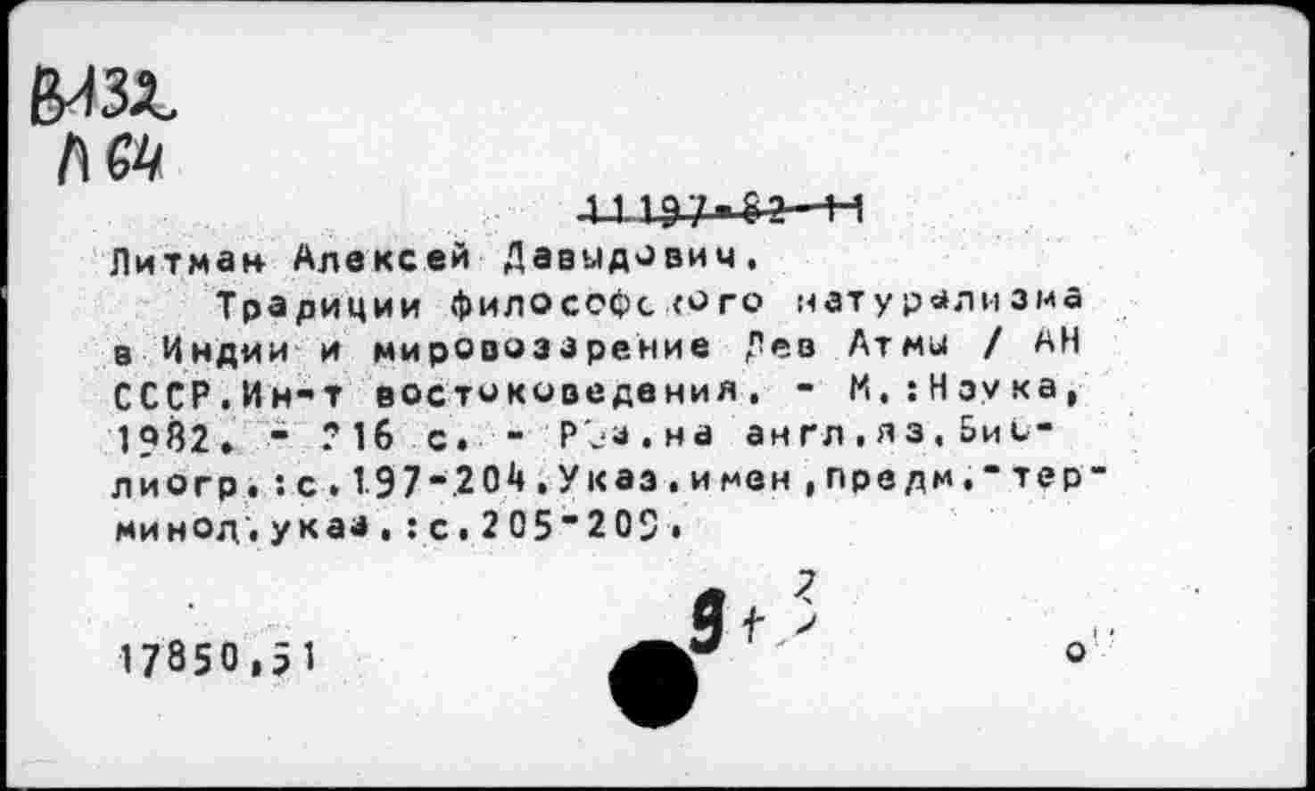 ﻿л
Н
Питман Алексей Давыдович.
Традиции философского натурализма в Индии и мировоззрение Дев Атмы / АН СССР.Ин-т востоковедения. - М,:Нэука, 1?Й2. - ?1б с. - Р'ез.на англ.яз.БиС-лиогр.:с.1.97“2 04,Укаэ.имен,предм,"тер” минод", указ , : с. 2 05"209 •
17850,51
о